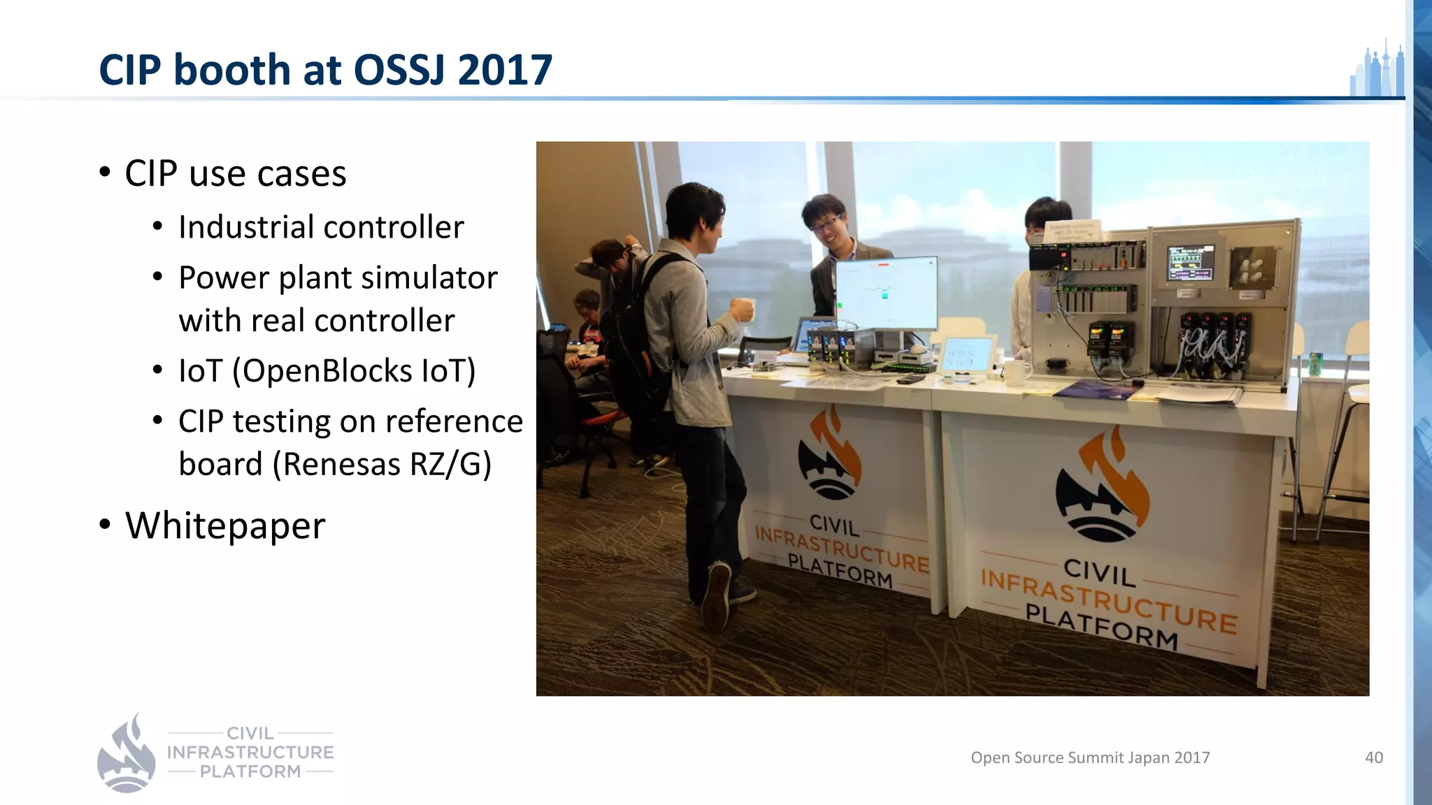 CIP booth at OSSJ 2017
• CIP use cases
• Industrial controller
• Power plant simulator
with real controller
• IoT (OpenBlocks IoT)
• CIP testing on reference
board (Renesas RZ/G)
• Whitepaper
Open Source Summit Japan 2017 40
 