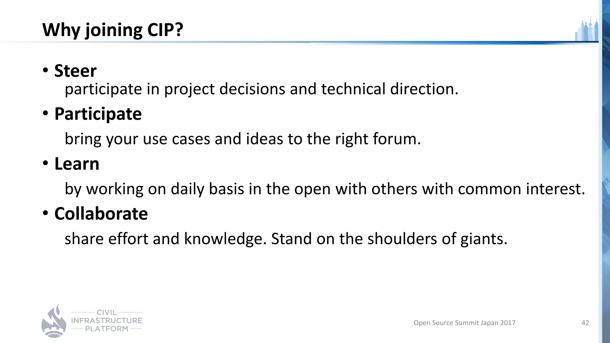 Why joining CIP?
• Steer
participate in project decisions and technical direction.
• Participate
bring your use cases and ideas to the right forum.
• Learn
by working on daily basis in the open with others with common interest.
• Collaborate
share effort and knowledge. Stand on the shoulders of giants.
Open Source Summit Japan 2017 42
 