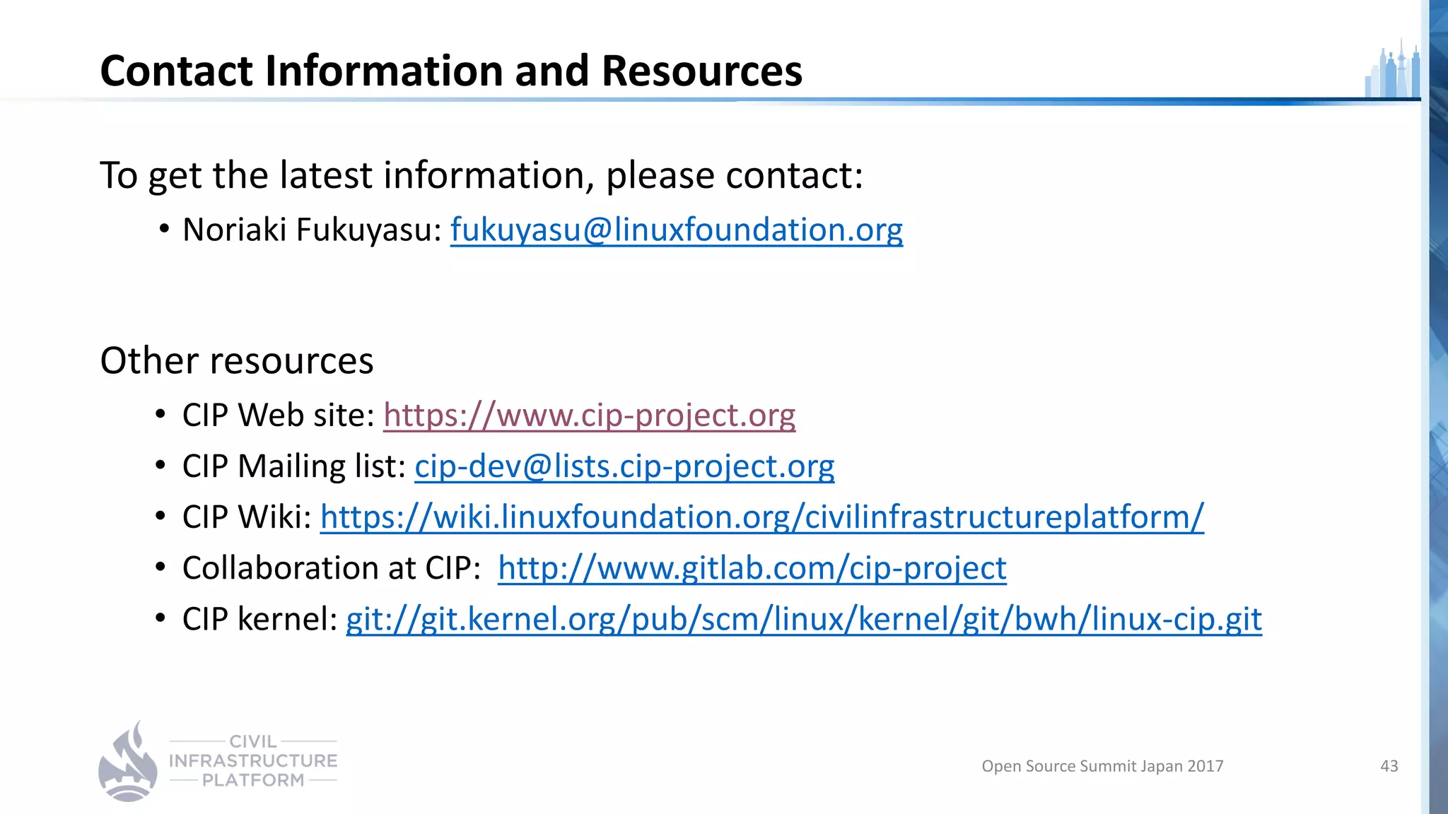 Contact Information and Resources
To get the latest information, please contact:
• Noriaki Fukuyasu: fukuyasu@linuxfoundation.org
Other resources
• CIP Web site: https://www.cip-project.org
• CIP Mailing list: cip-dev@lists.cip-project.org
• CIP Wiki: https://wiki.linuxfoundation.org/civilinfrastructureplatform/
• Collaboration at CIP: http://www.gitlab.com/cip-project
• CIP kernel: git://git.kernel.org/pub/scm/linux/kernel/git/bwh/linux-cip.git
Open Source Summit Japan 2017 43
 