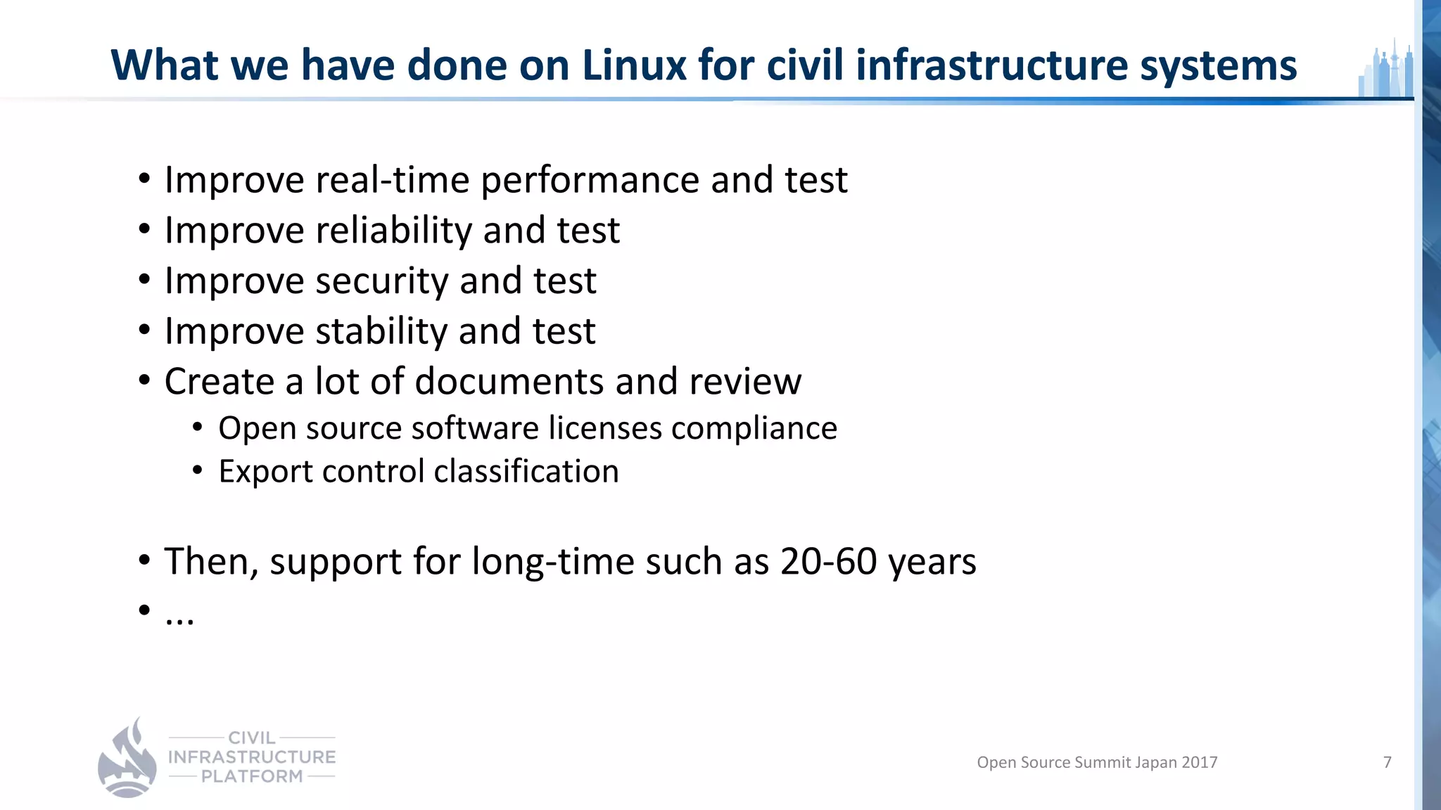 What we have done on Linux for civil infrastructure systems
• Improve real-time performance and test
• Improve reliability and test
• Improve security and test
• Improve stability and test
• Create a lot of documents and review
• Open source software licenses compliance
• Export control classification
• Then, support for long-time such as 20-60 years
• ...
Open Source Summit Japan 2017 7
 