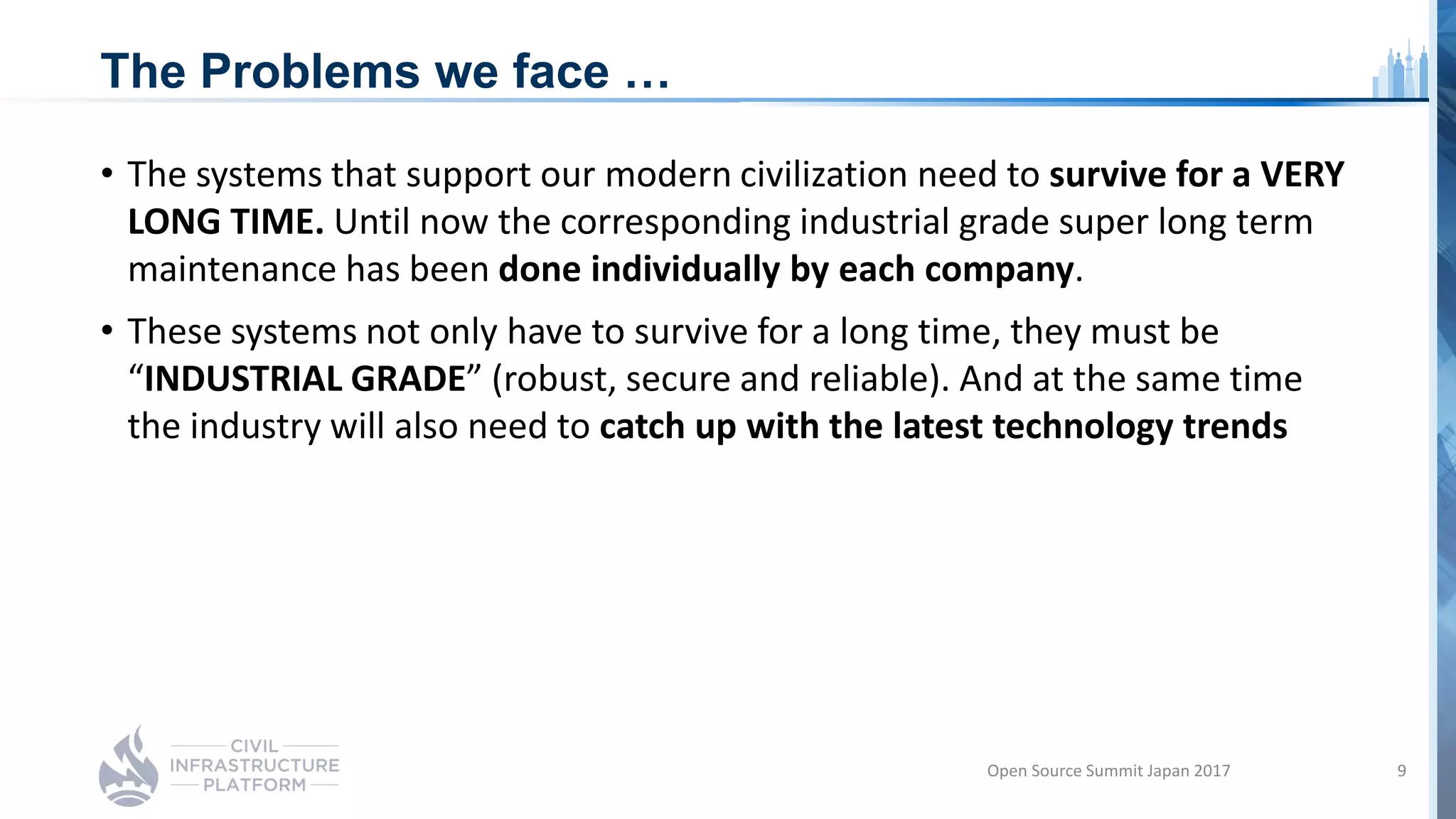 The Problems we face …
• The systems that support our modern civilization need to survive for a VERY
LONG TIME. Until now the corresponding industrial grade super long term
maintenance has been done individually by each company.
• These systems not only have to survive for a long time, they must be
“INDUSTRIAL GRADE” (robust, secure and reliable). And at the same time
the industry will also need to catch up with the latest technology trends
Open Source Summit Japan 2017 9
 