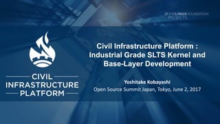 Civil Infrastructure Platform :
Industrial Grade SLTS Kernel and
Base-Layer Development
Yoshitake Kobayashi
Open Source Summit Japan, Tokyo, June 2, 2017
 