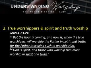 2. True worshippers & spirit and truth worship
JOHN 4:23-24
23 But the hour is coming, and now is, when the true
worshipers will worship the Father in spirit and truth;
for the Father is seeking such to worship Him.
24 God is Spirit, and those who worship Him must
worship in spirit and truth.”
 