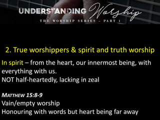 2. True worshippers & spirit and truth worship
In spirit – from the heart, our innermost being, with
everything with us.
NOT half-heartedly, lacking in zeal
MATTHEW 15:8-9
Vain/empty worship
Honouring with words but heart being far away
 
