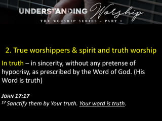 2. True worshippers & spirit and truth worship
In truth – in sincerity, without any pretense of
hypocrisy, as prescribed by the Word of God. (His
Word is truth)
JOHN 17:17
17 Sanctify them by Your truth. Your word is truth.
 