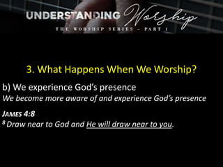 3. What Happens When We Worship?
b) We experience God’s presence
We become more aware of and experience God’s presence
JAMES 4:8
8 Draw near to God and He will draw near to you.
 