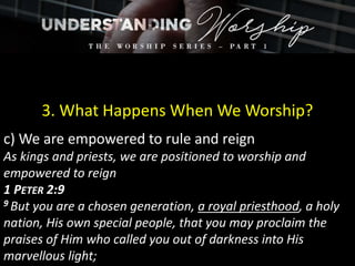 3. What Happens When We Worship?
c) We are empowered to rule and reign
As kings and priests, we are positioned to worship and
empowered to reign
1 PETER 2:9
9 But you are a chosen generation, a royal priesthood, a holy
nation, His own special people, that you may proclaim the
praises of Him who called you out of darkness into His
marvellous light;
 