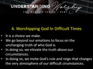 4. Worshipping God In Difficult Times
• It is a choice we make.
• We go beyond our emotions to focus on the
unchanging truth of who God is.
• In doing so, we elevate the truth above our
circumstances.
• In doing so, we invite God’s rule and reign that changes
the very atmosphere of our difficult cirumstances.
 