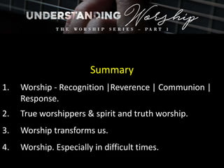 Summary
1. Worship - Recognition |Reverence | Communion |
Response.
2. True worshippers & spirit and truth worship.
3. Worship transforms us.
4. Worship. Especially in difficult times.
 
