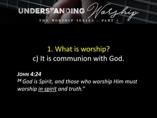 1. What is worship?
c) It is communion with God.
JOHN 4:24
24 God is Spirit, and those who worship Him must
worship in spirit and truth.”
 
