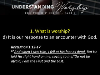 1. What is worship?
d) It is our response to an encounter with God.
REVELATION 1:12-17
17 And when I saw Him, I fell at His feet as dead. But He
laid His right hand on me, saying to me,“Do not be
afraid; I am the First and the Last.
 