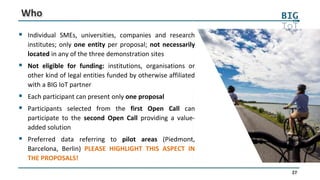27
Who
 Individual SMEs, universities, companies and research
institutes; only one entity per proposal; not necessarily
located in any of the three demonstration sites
 Not eligible for funding: institutions, organisations or
other kind of legal entities funded by otherwise affiliated
with a BIG IoT partner
 Each participant can present only one proposal
 Participants selected from the first Open Call can
participate to the second Open Call providing a value-
added solution
 Preferred data referring to pilot areas (Piedmont,
Barcelona, Berlin) PLEASE HIGHLIGHT THIS ASPECT IN
THE PROPOSALS!
 