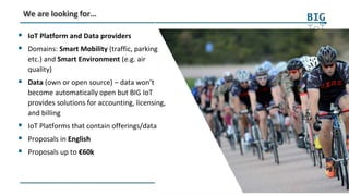 28
We are looking for…
 IoT Platform and Data providers
 Domains: Smart Mobility (traffic, parking
etc.) and Smart Environment (e.g. air
quality)
 Data (own or open source) – data won’t
become automatically open but BIG IoT
provides solutions for accounting, licensing,
and billing
 IoT Platforms that contain offerings/data
 Proposals in English
 Proposals up to €60k
 