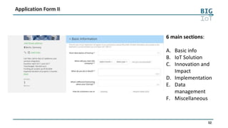 32
Application Form II
6 main sections:
A. Basic info
B. IoT Solution
C. Innovation and
Impact
D. Implementation
E. Data
management
F. Miscellaneous
 