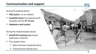 36
Communication and support
During the proposal phase:
 FAQ section on our website
 Feasibility Check for proposals draft
available until the 9th of June
 Helpdesk e-mail contact
During the implementation phase:
 Kickoff F2F meeting beginning of
September in Munich
 First support team:
 Open Call team: Claudia & Jelena
 Technical team lead by Arne
 