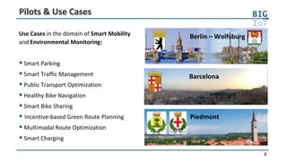 9
Pilots & Use Cases
Barcelona
Piedmont
Berlin – WolfsburgUse Cases in the domain of Smart Mobility
and Environmental Monitoring:
 Smart Parking
 Smart Traffic Management
 Public Transport Optimization
 Healthy Bike Navigation
 Smart Bike Sharing
 Incentive-based Green Route Planning
 Multimodal Route Optimization
 Smart Charging
 