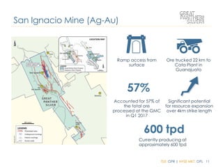 TSX: GPR | NYSE MKT: GPL 11
Ramp access from
surface
Ore trucked 22 km to
Cata Plant in
Guanajuato
Accounted for 57% of
the total ore
processed at the GMC
in Q1 2017
Significant potential
for resource expansion
over 4km strike length
Currently producing at
approximately 600 tpd
San Ignacio Mine (Ag-Au)
 