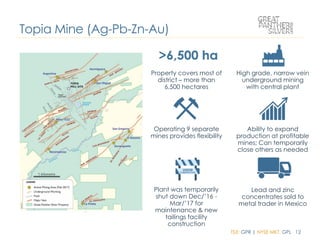 TSX: GPR | NYSE MKT: GPL 12
Property covers most of
district – more than
6,500 hectares
High grade, narrow vein
underground mining
with central plant
Operating 9 separate
mines provides flexibility
Ability to expand
production at profitable
mines; Can temporarily
close others as needed
Lead and zinc
concentrates sold to
metal trader in Mexico
Plant was temporarily
shut down Dec/’16 -
Mar/’17 for
maintenance & new
tailings facility
construction
Topia Mine (Ag-Pb-Zn-Au)
 