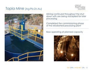 TSX: GPR | NYSE MKT: GPL 13
Mining continued throughout the shut
down with ore being stockpiled for later
processing
Completed the commissioning phase
of the refurbished processing plant
Now operating at planned capacity
Topia Mine (Ag-Pb-Zn-Au)
 