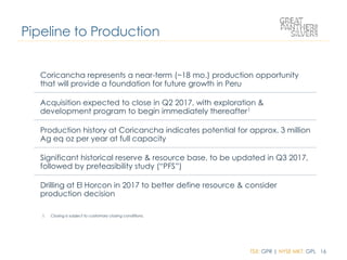 TSX: GPR | NYSE MKT: GPL 16
Pipeline to Production
Coricancha represents a near-term (~18 mo.) production opportunity
that will provide a foundation for future growth in Peru
Acquisition expected to close in Q2 2017, with exploration &
development program to begin immediately thereafter1
Production history at Coricancha indicates potential for approx. 3 million
Ag eq oz per year at full capacity
Significant historical reserve & resource base, to be updated in Q3 2017,
followed by prefeasibility study (“PFS”)
Drilling at El Horcon in 2017 to better define resource & consider
production decision
1. Closing is subject to customary closing conditions.
 