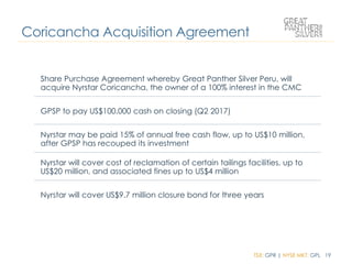 TSX: GPR | NYSE MKT: GPL 19
Coricancha Acquisition Agreement
Share Purchase Agreement whereby Great Panther Silver Peru, will
acquire Nyrstar Coricancha, the owner of a 100% interest in the CMC
GPSP to pay US$100,000 cash on closing (Q2 2017)
Nyrstar may be paid 15% of annual free cash flow, up to US$10 million,
after GPSP has recouped its investment
Nyrstar will cover cost of reclamation of certain tailings facilities, up to
US$20 million, and associated fines up to US$4 million
Nyrstar will cover US$9.7 million closure bond for three years
 