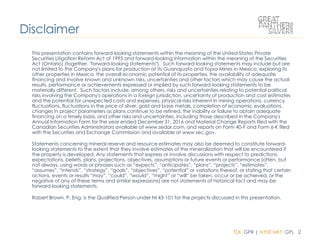 TSX: GPR | NYSE MKT: GPL 2
This presentation contains forward-looking statements within the meaning of the United States Private
Securities Litigation Reform Act of 1995 and forward-looking information within the meaning of the Securities
Act (Ontario) (together, "forward-looking statements"). Such forward-looking statements may include but are
not limited to the Company's plans for production at its Guanajuato and Topia Mines in Mexico, exploring its
other properties in Mexico, the overall economic potential of its properties, the availability of adequate
financing and involve known and unknown risks, uncertainties and other factors which may cause the actual
results, performance or achievements expressed or implied by such forward-looking statements to be
materially different. Such factors include, among others, risks and uncertainties relating to potential political
risks involving the Company's operations in a foreign jurisdiction, uncertainty of production and cost estimates
and the potential for unexpected costs and expenses, physical risks inherent in mining operations, currency
fluctuations, fluctuations in the price of silver, gold and base metals, completion of economic evaluations,
changes in project parameters as plans continue to be refined, the inability or failure to obtain adequate
financing on a timely basis, and other risks and uncertainties, including those described in the Company's
Annual Information Form for the year ended December 31, 2016 and Material Change Reports filed with the
Canadian Securities Administrators available at www.sedar.com, and reports on Form 40-F and Form 6-K filed
with the Securities and Exchange Commission and available at www.sec.gov.
Statements concerning mineral reserve and resource estimates may also be deemed to constitute forward-
looking statements to the extent that they involve estimates of the mineralization that will be encountered if
the property is developed. Any statements that express or involve discussions with respect to predictions,
expectations, beliefs, plans, projections, objectives, assumptions or future events or performance (often, but
not always, using words or phrases such as “expects”, “anticipates”, “plans”, “projects”, “estimates”,
“assumes”, “intends”, “strategy”, “goals”, “objectives”, “potential” or variations thereof, or stating that certain
actions, events or results “may”, “could”, “would”, “might” or “will” be taken, occur or be achieved, or the
negative of any of these terms and similar expressions) are not statements of historical fact and may be
forward-looking statements.
Robert Brown, P. Eng. is the Qualified Person under NI 43-101 for the projects discussed in this presentation.
Disclaimer
 