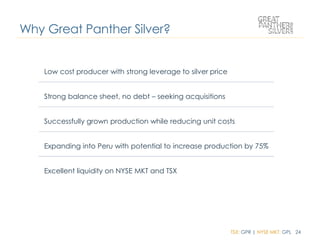 TSX: GPR | NYSE MKT: GPL 24
Low cost producer with strong leverage to silver price
Strong balance sheet, no debt – seeking acquisitions
Successfully grown production while reducing unit costs
Expanding into Peru with potential to increase production by 75%
Excellent liquidity on NYSE MKT and TSX
Why Great Panther Silver?
 