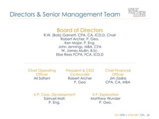 TSX: GPR | NYSE MKT: GPL 26
Board of Directors
R.W. (Bob) Garnett, CPA, CA, ICD.D, Chair
Robert Archer, P. Geo.
Ken Major, P. Eng.
John Jennings, MBA, CFA
W. James Mullin, B.Sc.
Elise Rees FCPA, FCA, ICD.D
Directors & Senior Management Team
Chief Operating
Officer
Ali Soltani
President & CEO
Co-founder
Robert Archer
P. Geo
Chief Financial
Officer
Jim Zadra
CPA, CA, MBA
V.P. Corp. Development
Samuel Mah
P. Eng.
V.P. Exploration
Matthew Wunder
P. Geo.
 