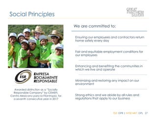 TSX: GPR | NYSE MKT: GPL 27
Awarded distinction as a “Socially
Responsible Company” by CEMEFI,
Centro Mexicano para la Filantropía, for
a seventh consecutive year in 2017
Social Principles
We are committed to:
Ensuring our employees and contractors return
home safely every day
Fair and equitable employment conditions for
our employees
Enhancing and benefiting the communities in
which we live and operate
Minimizing and restoring any impact on our
environment
Strong ethics and we abide by all rules and
regulations that apply to our business
 