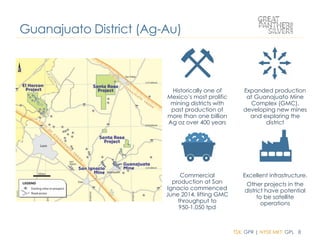 TSX: GPR | NYSE MKT: GPL 8
Historically one of
Mexico’s most prolific
mining districts with
past production of
more than one billion
Ag oz over 400 years
Expanded production
at Guanajuato Mine
Complex (GMC),
developing new mines
and exploring the
district
Commercial
production at San
Ignacio commenced
June 2014, lifting GMC
throughput to
950-1,050 tpd
Excellent infrastructure.
Other projects in the
district have potential
to be satellite
operations
Guanajuato District (Ag-Au)
 