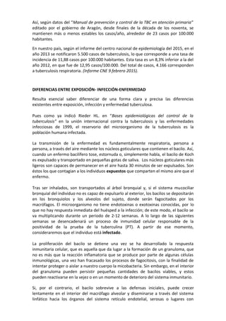 Así, según datos del “Manual de prevención y control de la TBC en atención primaria”
editado por el gobierno de Aragón, desde finales de la década de los noventa, se
mantienen más o menos estables los casos/año, alrededor de 23 casos por 100.000
habitantes.
En nuestro país, según el informe del centro nacional de epidemiología del 2015, en el
año 2013 se notificaron 5.500 casos de tuberculosis, lo que corresponde a una tasa de
incidencia de 11,88 casos por 100.000 habitantes. Esta tasa es un 8,3% inferior a la del
año 2012, en que fue de 12,95 casos/100.000. Del total de casos, 4.166 corresponden
a tuberculosis respiratoria. (Informe CNE 9 febrero 2015).
DIFERENCIAS ENTRE EXPOSICIÓN- INFECCIÓN-ENFERMEDAD
Resulta esencial saber diferenciar de una forma clara y precisa las diferencias
existentes entre exposición, infección y enfermedad tuberculosa.
Pues como ya indicó Rieder HL. en “Bases epidemiológicas del control de la
tuberculosis” en la unión internacional contra la tuberculosis y las enfermedades
infecciosas de 1999, el reservorio del microorganismo de la tuberculosis es la
población humana infectada.
La transmisión de la enfermedad es fundamentalmente respiratoria, persona a
persona, a través del aire mediante los núcleos goticulares que contienen el bacilo. Así,
cuando un enfermo bacilífero tose, estornuda o, simplemente habla, el bacilo de Koch
es expulsado y transportado en pequeñas gotas de saliva. Los núcleos goticulares más
ligeros son capaces de permanecer en el aire hasta 30 minutos de ser expulsados. Son
éstos los que contagian a los individuos expuestos que comparten el mismo aire que el
enfermo.
Tras ser inhalados, son transportados al árbol bronquial y, si el sistema mucociliar
bronquial del individuo no es capaz de expulsarlo al exterior, los bacilos se depositarán
en los bronquiolos y los alveolos del sujeto, donde serán fagocitados por los
macrófagos. El microorganismo no tiene endotoxinas o exotoxinas conocidas, por lo
que no hay respuesta inmediata del huésped a la infección; de este modo, el bacilo se
va multiplicando durante un periodo de 2-12 semanas. A lo largo de las siguientes
semanas se desencadenará un proceso de inmunidad celular responsable de la
positividad de la prueba de la tuberculina (PT). A partir de ese momento,
consideraremos que el individuo está infectado.
La proliferación del bacilo se detiene una vez se ha desarrollado la respuesta
inmunitaria celular, que es aquella que da lugar a la formación de un granuloma, que
no es más que la reacción inflamatoria que se produce por parte de algunas células
inmunológicas, una vez han fracasado los procesos de fagocitosis, con la finalidad de
intentar proteger o aislar a nuestro cuerpo la micobacteria. Sin embargo, en el interior
del granuloma pueden persistir pequeñas cantidades de bacilos viables, y estos
pueden reactivarse en la vejez o en un momento de deterioro del sistema inmunitario.
Si, por el contrario, el bacilo sobrevive a las defensas iniciales, puede crecer
lentamente en el interior del macrófago alveolar y diseminarse a través del sistema
linfático hacia los órganos del sistema retículo endotelial, serosas o lugares con
 