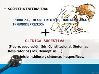 • SOSPECHA ENFERMEDAD
POBREZA, DESNUTRICIÓN, HACINAMIENTO,
INMUNODEPRESION
CLINICA SUGESTIVA
(Fiebre, sudoración, Sdr. Constitucional, Síntomas
Respiratorios (Tos, Hemoptisis…. )
Inicio insidioso y síntomas inespecíficos.
 