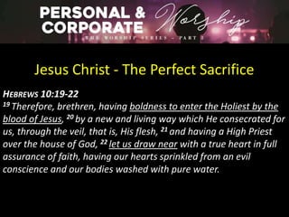 Jesus Christ - The Perfect Sacrifice
HEBREWS 10:19-22
19 Therefore, brethren, having boldness to enter the Holiest by the
blood of Jesus, 20 by a new and living way which He consecrated for
us, through the veil, that is, His flesh, 21 and having a High Priest
over the house of God, 22 let us draw near with a true heart in full
assurance of faith, having our hearts sprinkled from an evil
conscience and our bodies washed with pure water.
 