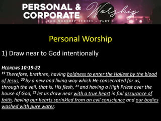 Personal Worship
1) Draw near to God intentionally
HEBREWS 10:19-22
19 Therefore, brethren, having boldness to enter the Holiest by the blood
of Jesus, 20 by a new and living way which He consecrated for us,
through the veil, that is, His flesh, 21 and having a High Priest over the
house of God, 22 let us draw near with a true heart in full assurance of
faith, having our hearts sprinkled from an evil conscience and our bodies
washed with pure water.
 