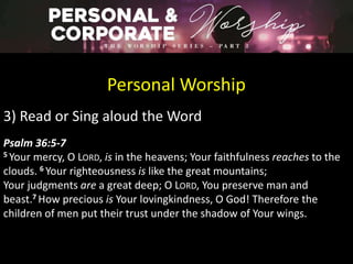 Personal Worship
3) Read or Sing aloud the Word
Psalm 36:5-7
5 Your mercy, O LORD, is in the heavens; Your faithfulness reaches to the
clouds. 6 Your righteousness is like the great mountains;
Your judgments are a great deep; O LORD, You preserve man and
beast.7 How precious is Your lovingkindness, O God! Therefore the
children of men put their trust under the shadow of Your wings.
 