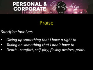 Praise
Sacrifice involves
• Giving up something that I have a right to
• Taking on something that I don’t have to
• Death - comfort, self-pity, fleshly desires, pride.
 