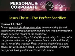 Jesus Christ - The Perfect Sacrifice
HEBREWS 9:9, 11-12
9 It was symbolic for the present time in which both gifts and
sacrifices are offered which cannot make him who performed the
service perfect in regard to the conscience
11 But Christ came as High Priest of the good things to come, with
the greater and more perfect tabernacle not made with hands,
that is, not of this creation. 12 Not with the blood of goats and
calves, but with His own blood He entered the Most Holy Place
once for all, having obtained eternal redemption.
 