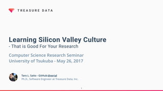 T R E A S U R E D A T A
Learning Silicon Valley Culture
- That is Good For Your Research
Taro L. Saito - GitHub:@xerial
Ph.D., Software Engineer at Treasure Data, Inc.
Computer Science Research Seminar
University of Tsukuba - June 12, 2017
1
 