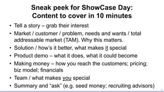 Sneak peek for ShowCase Day:
Content to cover in 10 minutes
• Tell a story – grab their interest
• Market / customer / problem, needs and wants / total
addressable market (TAM). Why this matters.
• Solution / how’s it better, what makes it special
• Product demo – what it does, what it could become
• Making money – how you reach the customers; pricing;
biz model; financials
• Team / what makes you special
• Summary and “ask” (e.g. seed money; recruiting advisors)
10
 