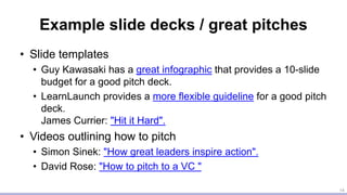 Example slide decks / great pitches
• Slide templates
• Guy Kawasaki has a great infographic that provides a 10-slide
budget for a good pitch deck.
• LearnLaunch provides a more flexible guideline for a good pitch
deck.
James Currier: "Hit it Hard".
• Videos outlining how to pitch
• Simon Sinek: "How great leaders inspire action".
• David Rose: "How to pitch to a VC "
14
 
