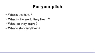For your pitch
• Who is the hero?
• What is the world they live in?
• What do they crave?
• What’s stopping them?
3
 