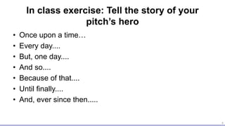 In class exercise: Tell the story of your
pitch’s hero
• Once upon a time…
• Every day....
• But, one day....
• And so....
• Because of that....
• Until finally....
• And, ever since then.....
4
 