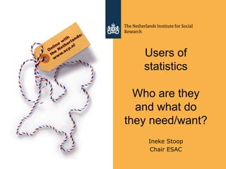 Users of
statistics
Who are they
and what do
they need/want?
Ineke Stoop
Chair ESAC
 