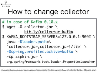 # in case of Kafka 0.10.x
$ wget -O collector.jar 
bit.ly/collector-kafka
$ KAFKA_BOOTSTRAP_SERVERS=127.0.0.1:9092  
java -Dloader.path=
'collector.jar,collector.jar!/lib' 
-Dspring.profiles.active=kafka 
-cp zipkin.jar 
org.springframework.boot.loader.PropertiesLauncher
 