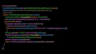 when(mockClient
.initiateMultipartUpload(any(InitiateMultipartUploadRequest.class)))
.thenAnswer(new Answer<InitiateMultipartUploadResult>() {
@Override
public InitiateMultipartUploadResult answer(
InvocationOnMock invocation) throws Throwable {
LOG.debug("initiateMultipartUpload for {}", mockClient);
synchronized (lock) {
if (results.requests.size() == errors.failOnInit) {
if (errors.recover) errors.failOnInit(-1);
throw new AmazonClientException("Fail on init " + results.requests.size());
}
String uploadId = UUID.randomUUID().toString();
results.requests.put(uploadId, invocation.getArgumentAt(
0, InitiateMultipartUploadRequest.class));
results.uploads.add(uploadId);
return newResult(results.requests.get(uploadId), uploadId);
}
}
});
 
