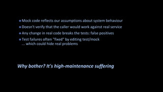 ? Mock code reflects our assumptions about system behaviour
? Doesn't verify that the caller would work against real service
? Any change in real code breaks the tests: false positives
? Test failures often "fixed" by editing test/mock
... which could hide real problems
Why bother? It's high-maintenance suffering
 