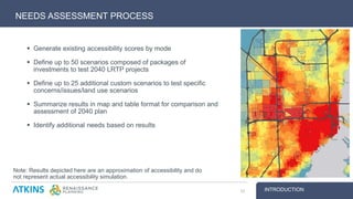  Generate existing accessibility scores by mode
 Define up to 50 scenarios composed of packages of
investments to test 2040 LRTP projects
 Define up to 25 additional custom scenarios to test specific
concerns/issues/land use scenarios
 Summarize results in map and table format for comparison and
assessment of 2040 plan
 Identify additional needs based on results
NEEDS ASSESSMENT PROCESS
INTRODUCTION10
Note: Results depicted here are an approximation of accessibility and do
not represent actual accessibility simulation.
 