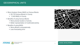 MODEL DEVELOPMENT
 Micro Analysis Zones (MAZ) vs Census Blocks
 29,718 Census Blocks in County
 5,345 MAZs in County
 Benefits of using Census Blocks
 More precise location of activity
 Better representation of multimodal activity
 Benefits of using MAZs
 More efficient computationally
 Less forecasting error
GEOGRAPHICAL UNITS
13
 