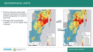 MODEL DEVELOPMENT
 Testing indicates reasonable
level of multimodal “simulation”
at MAZ geography for systems
planning
 Average walk accessibility
in MAZ’s is 2 to 5% higher than
in Blocks
 MAZ: 3,790
(4,850 in Title VI areas)
 Block: 3,570
(4,730 in Title VI areas)
GEOGRAPHICAL UNITS
14
MAZ
Block
 