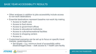  Other analyses in addition to jobs accessibility include access
to non-work destinations
 Essential destinations represent baseline non-work trip making
 Access to health care
 Access to food stores
 Access to government offices
 Access to educational institutions
 Access to cultural/recreational facilities
 Access to shopping centers
 Access to…
 Customized scenarios can be set up to focus on specific travel
markets, goals/objectives
 Set targets – e.g. minimum level of accessibility within
disadvantaged areas – walk access to 1 health care facility
BASE YEAR ACCESSIBILITY RESULTS
APPLYING THE FRAMEWORK24
 
